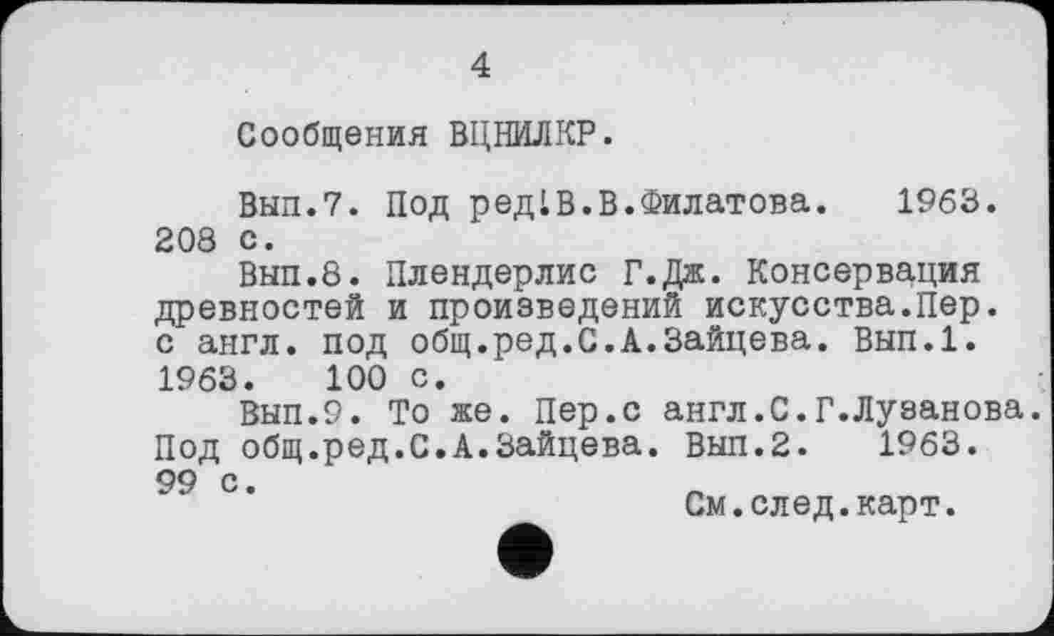 ﻿4
Сообщения ВЦНИЛКР.
Вып.7. Под редLВ.В.Филатова.	1963.
208 с.
Вып.8. Плендерлис Г.Дж. Консервация древностей и произведений искусства.Пер. с англ, под общ.ред.С.А.Зайцева. Вып.1. 1963.	100 с.
Вып.9. То же. Пер.с англ.С.Г.Лузанова. Под общ.ред.С.А.Зайцева. Вып.2. 1963. 99 с
См.след.карт.